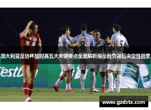 澳大利亚足协杯加时赛五大关键要点全面解析揭示胜负背后决定性因素